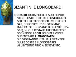 BIZANTINI E LONGOBARDIODOACRE DURA POCO. IL SUO POPOLO VIENE SOSTITUITO DAGLI OSTROGOTI, SOTTO IL RE TEODORICO. MUORE NEL 526, DOPODICCHE’ GIUSTINIANO, IMPERATORE ROMANO D’ORIENTE (527-565), VUOLE RESTAURARE L’IMPERO E SCONFIGGE I GOTI SOLO PER VEDER SUBENTRARE I LONGOBARDI. SIDIVIDERANNO L’ITALIA. I BIZANTINI SULLE COSTE E I LONGOBARDI ALL’INTERNO FINO A BENEVENTO.