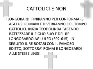 CATTOLICI E NONI LONGOBARDI FINIRANNO PER CONFORMARSI AGLI USI ROMANI E DIVERRANNO COL TEMPO CATTOLICI. INIZIA TEODOLINDA FACENDO BATTEZZARE IL FIGLIO SUO E DEL RE LONGOBARDO AGILULFO (592-615). IN SEGUITO IL RE ROTARI CON IL FAMOSO EDITTO, SOTTORRA’ ROMAI E LONGOBARDI ALLE STESSE LEGGI.