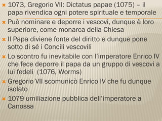  1073, Gregorio VII: Dictatus papae (1075) – il
  papa rivendica ogni potere spirituale e temporale
 Può nominare e deporre i vescovi, dunque è loro
  superiore, come monarca della Chiesa
 Il Papa diviene fonte del diritto e dunque pone
  sotto di sé i Concili vescovili
 Lo scontro fu inevitabile con l’imperatore Enrico IV
  che fece deporre il papa da un gruppo di vescovi a
  lui fedeli (1076, Worms)
 Gregorio VII scomunicò Enrico IV che fu dunque
  isolato
 1079 umiliazione pubblica dell’imperatore a
  Canossa
 