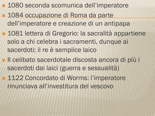  1080 seconda scomunica dell’imperatore
 1084 occupazione di Roma da parte
  dell’imperatore e creazione di un antipapa
 1081 lettera di Gregorio: la sacralità appartiene
  solo a chi celebra i sacramenti, dunque ai
  sacerdoti; il re è semplice laico
 Il celibato sacerdotale discosta ancora di più i
  sacerdoti dai laici (guerra e sessualità)
 1122 Concordato di Worms: l’imperatore
  rinunciava all’investitura del vescovo
 
