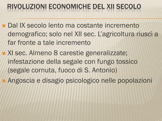 RIVOLUZIONI ECONOMICHE DEL XII SECOLO

 Dal IX secolo lento ma costante incremento
  demografico; solo nel XII sec. L’agricoltura riuscì a
  far fronte a tale incremento
 XI sec. Almeno 8 carestie generalizzate;
  infestazione della segale con fungo tossico
  (segale cornuta, fuoco di S. Antonio)
 Angoscia e disagio psicologico nelle popolazioni
 