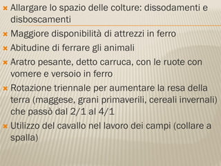  Allargare lo spazio delle colture: dissodamenti e
  disboscamenti
 Maggiore disponibilità di attrezzi in ferro

 Abitudine di ferrare gli animali

 Aratro pesante, detto carruca, con le ruote con
  vomere e versoio in ferro
 Rotazione triennale per aumentare la resa della
  terra (maggese, grani primaverili, cereali invernali)
  che passò dal 2/1 al 4/1
 Utilizzo del cavallo nel lavoro dei campi (collare a
  spalla)
 