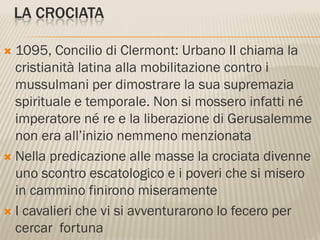 LA CROCIATA

 1095, Concilio di Clermont: Urbano II chiama la
  cristianità latina alla mobilitazione contro i
  mussulmani per dimostrare la sua supremazia
  spirituale e temporale. Non si mossero infatti né
  imperatore né re e la liberazione di Gerusalemme
  non era all’inizio nemmeno menzionata
 Nella predicazione alle masse la crociata divenne
  uno scontro escatologico e i poveri che si misero
  in cammino finirono miseramente
 I cavalieri che vi si avventurarono lo fecero per
  cercar fortuna
 