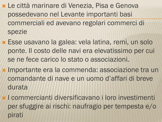  Le città marinare di Venezia, Pisa e Genova
  possedevano nel Levante importanti basi
  commerciali ed avevano regolari commerci di
  spezie
 Esse usavano la galea: vela latina, remi, un solo
  ponte. Il costo delle navi era elevatissimo per cui
  se ne fece carico lo stato o associazioni.
 Importante era la commenda: associazione tra un
  comandante di nave e un uomo d’affari di breve
  durata
 I commercianti diversificavano i loro investimenti
  per sfuggire ai rischi: naufragio per tempesta e/o
  pirati
 