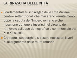 LA RINASCITA DELLE CITTÀ

 Fondamentale fu il risveglio delle città italiane
  centro- settentrionali che mai erano venute meno
  dopo la caduta dell’Impero romano e che
  riuscirono dunque a inserirsi nel circuito del
  rinnovato sviluppo demografico e commerciale tra
  XI e XII secolo
 Crebbero i sobborghi e si resero necessari lavori
  di allargamento delle mura romane
 