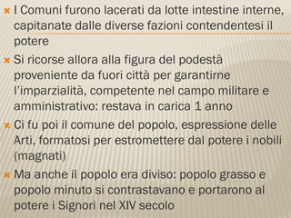  I Comuni furono lacerati da lotte intestine interne,
  capitanate dalle diverse fazioni contendentesi il
  potere
 Si ricorse allora alla figura del podestà
  proveniente da fuori città per garantirne
  l’imparzialità, competente nel campo militare e
  amministrativo: restava in carica 1 anno
 Ci fu poi il comune del popolo, espressione delle
  Arti, formatosi per estromettere dal potere i nobili
  (magnati)
 Ma anche il popolo era diviso: popolo grasso e
  popolo minuto si contrastavano e portarono al
  potere i Signori nel XIV secolo
 
