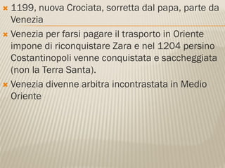 1199, nuova Crociata, sorretta dal papa, parte da
  Venezia
 Venezia per farsi pagare il trasporto in Oriente
  impone di riconquistare Zara e nel 1204 persino
  Costantinopoli venne conquistata e saccheggiata
  (non la Terra Santa).
 Venezia divenne arbitra incontrastata in Medio
  Oriente
 