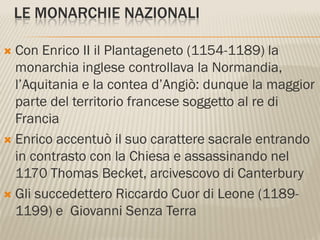 LE MONARCHIE NAZIONALI

 Con Enrico II il Plantageneto (1154-1189) la
  monarchia inglese controllava la Normandia,
  l’Aquitania e la contea d’Angiò: dunque la maggior
  parte del territorio francese soggetto al re di
  Francia
 Enrico accentuò il suo carattere sacrale entrando
  in contrasto con la Chiesa e assassinando nel
  1170 Thomas Becket, arcivescovo di Canterbury
 Gli succedettero Riccardo Cuor di Leone (1189-
  1199) e Giovanni Senza Terra
 