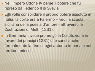  Nell’Impero Ottone IV perse il potere che fu
  ripreso da Federico II di Svevia
 Egli volle consolidare il proprio potere assoluto in
  Italia, la corte era a Palermo – vedi la scuola
  siciliana della poesia d’amore - attraverso le
  Costituzioni di Melfi (1231).
 In Germania invece promulgò la Costituzione in
  favore dei principi (1231) che sancì anche
  formalmente la fine di ogni autorità imperiale nei
  territori tedeschi.
 