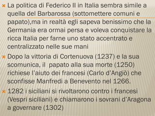  La politica di Federico II in Italia sembra simile a
  quella del Barbarossa (sottomettere comuni e
  papato),ma in realtà egli sapeva benissimo che la
  Germania era ormai persa e voleva conquistare la
  ricca Italia per farne uno stato accentrato e
  centralizzato nelle sue mani
 Dopo la vittoria di Cortenuova (1237) e la sua
  scomunica, il papato alla sua morte (1250)
  richiese l’aiuto dei francesi (Carlo d’Angiò) che
  sconfisse Manfredi a Benevento nel 1266.
 1282 i siciliani si rivoltarono contro i francesi
  (Vespri siciliani) e chiamarono i sovrani d’Aragona
  a governare (1302)
 