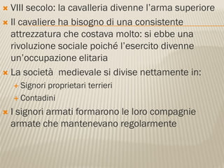  VIII secolo: la cavalleria divenne l’arma superiore
 Il cavaliere ha bisogno di una consistente
  attrezzatura che costava molto: si ebbe una
  rivoluzione sociale poiché l’esercito divenne
  un’occupazione elitaria
 La società medievale si divise nettamente in:
     Signoriproprietari terrieri
     Contadini

   I signori armati formarono le loro compagnie
    armate che mantenevano regolarmente
 