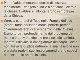  Pietro Valdo, mercante, decise di osservare
  fedelmente il vangelo e iniziò a criticare il clero e
  la chiesa. I valdesi si allontanarono sempre più
  dalla Chiesa.
 L’eresia catara si diffuse nella Francia del sud
  (catari, forse dal latino catus; perfetti perché
  chiaramente eretici e veri nemici della Chiesa).
  Erano turbati profondamente dal problema del
  male e credevano che dio creasse solo l’anima,
  mentre il diavolo la imprigionava nel corpo. Cristo
  non aveva la duplice natura e la sua passione non
  era stata reale. I suoi insegnamenti erano capaci
  di riportare le anime in cielo.
 