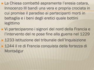  La Chiesa combatté aspramente l’eresia catara,
  Innocenzo III bandì una vera e propria crociata in
  cui promise il paradiso ai partecipanti morti in
  battaglia e i beni degli eretici quale bottini
  legittimo
 Vi parteciparono i signori del nord della Francia e
  l’intervento del re pose fine alla guerra nel 1229
 1233 istituzione del tribunale dell’Inquisizione

 1244 il re di Francia conquista della fortezza di
  Montségur
 