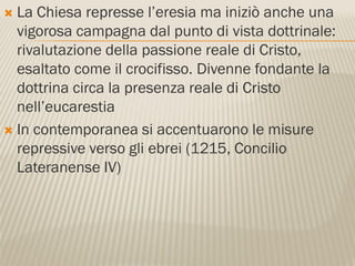  La Chiesa represse l’eresia ma iniziò anche una
  vigorosa campagna dal punto di vista dottrinale:
  rivalutazione della passione reale di Cristo,
  esaltato come il crocifisso. Divenne fondante la
  dottrina circa la presenza reale di Cristo
  nell’eucarestia
 In contemporanea si accentuarono le misure
  repressive verso gli ebrei (1215, Concilio
  Lateranense IV)
 