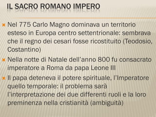IL SACRO ROMANO IMPERO

 Nel 775 Carlo Magno dominava un territorio
  esteso in Europa centro settentrionale: sembrava
  che il regno dei cesari fosse ricostituito (Teodosio,
  Costantino)
 Nella notte di Natale dell’anno 800 fu consacrato
  imperatore a Roma da papa Leone III
 Il papa deteneva il potere spirituale, l’Imperatore
  quello temporale: il problema sarà
  l’interpretazione dei due differenti ruoli e la loro
  preminenza nella cristianità (ambiguità)
 