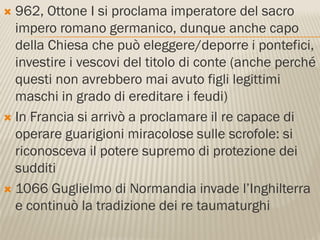  962, Ottone I si proclama imperatore del sacro
  impero romano germanico, dunque anche capo
  della Chiesa che può eleggere/deporre i pontefici,
  investire i vescovi del titolo di conte (anche perché
  questi non avrebbero mai avuto figli legittimi
  maschi in grado di ereditare i feudi)
 In Francia si arrivò a proclamare il re capace di
  operare guarigioni miracolose sulle scrofole: si
  riconosceva il potere supremo di protezione dei
  sudditi
 1066 Guglielmo di Normandia invade l’Inghilterra
  e continuò la tradizione dei re taumaturghi
 