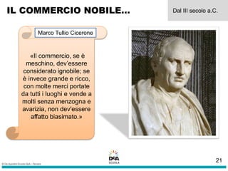 IL COMMERCIO NOBILE… Dal III secolo a.C.
«Il commercio, se è
meschino, dev’essere
considerato ignobile; se
è invece grande e ricco,
con molte merci portate
da tutti i luoghi e vende a
molti senza menzogna e
avarizia, non dev'essere
affatto biasimato.»
Marco Tullio Cicerone
21
 