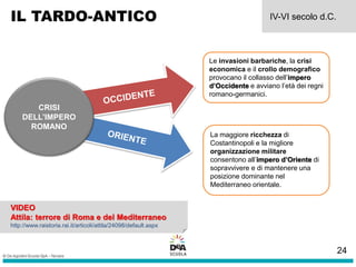 IL TARDO-ANTICO IV-VI secolo d.C.
CRISI
DELL’IMPERO
ROMANO
Le invasioni barbariche, la crisi
economica e il crollo demografico
provocano il collasso dell’impero
d’Occidente e avviano l’età dei regni
romano-germanici.
La maggiore ricchezza di
Costantinopoli e la migliore
organizzazione militare
consentono all’impero d’Oriente di
sopravvivere e di mantenere una
posizione dominante nel
Mediterraneo orientale.
VIDEO
Attila: terrore di Roma e del Mediterraneo
http://www.raistoria.rai.it/articoli/attila/24098/default.aspx
24
 