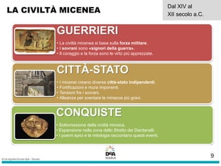 LA CIVILTÀ MICENEA
Dal XIV al
XII secolo a.C.
GUERRIERI
• La civiltà micenea si basa sulla forza militare.
• I sovrani sono «signori della guerra».
• Il coraggio e la forza sono le virtù più apprezzate.
CITTÀ-STATO
• I micenei creano diverse città-stato indipendenti.
• Fortificazioni e mura imponenti.
• Tensioni fra i sovrani.
• Alleanze per sventare le minacce più gravi.
CONQUISTE
• Sottomissione della civiltà minoica.
• Espansione nella zona dello Stretto dei Dardanelli.
• I poemi epici e la mitologia raccontano questi eventi.
9
 