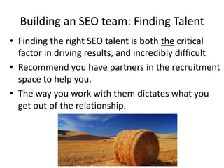 Building an SEO team: Finding Talent
• Finding the right SEO talent is both the critical
  factor in driving results, and incredibly difficult
• Recommend you have partners in the recruitment
  space to help you.
• The way you work with them dictates what you
  get out of the relationship.
 