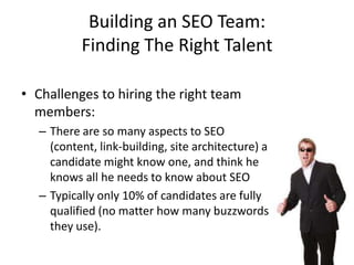 Building an SEO Team:
          Finding The Right Talent

• Challenges to hiring the right team
  members:
  – There are so many aspects to SEO
    (content, link-building, site architecture) a
    candidate might know one, and think he
    knows all he needs to know about SEO
  – Typically only 10% of candidates are fully
    qualified (no matter how many buzzwords
    they use).
 