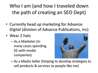 Who I am (and how I traveled down
   the path of creating an SEO Dept)

• Currently head up marketing for Advance
  Digital (division of Advance Publications, Inc)
• Wear 2 hats
  – As a Marketer (in
    many cases spending
    $$ with media
    companies)
  – As a Media Seller (helping to develop strategies to
    sell products & services to people like me)
 