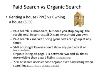 Paid Search vs Organic Search
• Renting a house (PPC) vs Owning
  a house (SEO)

  – Paid search is immediate, but once you stop paying, the
    results end. In contrast, SEO is an investment you own.
  – Paid search = market pricing (your costs can go up at any
    time).
  – 56% of Google Queries don’t show any paid ads at all
    (source: comScore).
  – Organic listing on page 1 is between two and six times
    more visible than a paid listing (source: Enquiro).
  – 77% of search users choose organic over paid listing when
    searching (source: Content Marketing Institute)
 