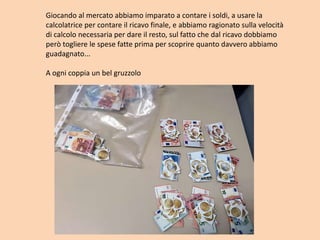 Giocando al mercato abbiamo imparato a contare i soldi, a usare la
calcolatrice per contare il ricavo finale, e abbiamo ragionato sulla velocità
di calcolo necessaria per dare il resto, sul fatto che dal ricavo dobbiamo
però togliere le spese fatte prima per scoprire quanto davvero abbiamo
guadagnato...
A ogni coppia un bel gruzzolo
 