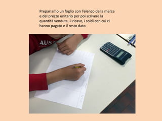 Prepariamo un foglio con l'elenco della merce
e del prezzo unitario per poi scrivere la
quantità venduta, il ricavo, i soldi con cui ci
hanno pagato e il resto dato
 