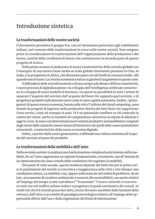 9
Introduzione sintetica
Le trasformazioni delle nostre società
Il documento posiziona il gruppo Fca, con un’attenzione particolare agli stabilimenti
italiani, nel contesto delle trasformazioni in corso nelle nostre società. Non vengono
prese in considerazione le trasformazioni dell’organizzazione della produzione e del
lavoro, nonché delle condizioni di lavoro che costituiscono la seconda parte di questo
progetto di ricerca.
Nella prima sezione si analizzano le nuove caratteristiche della crescita globale con
l’emergere di una nuova classe media su scala globale fortemente presente in Cina, in
India, e in prospettiva in Africa, che diventano paesi con alti livelli di consumi medio-alti
quando non di lusso. La crescita economica futura si giocherà largamente in queste aree.
Il diffondersi delle reti informatiche e di una sempre più densa e diffusa connettività,
i nuovi processi di digitalizzazione e lo sviluppo dell’intelligenza artificiale consento-
no lo sviluppo di nuovi modelli di business, tra questi la possibilità in tutti i settori di
separare l’acquisto del servizio dall’acquisto del bene che supporta quel servizio, e di
progettare prodotti radicalmente nuovi come le auto a guida autonoma. Inoltre, i prota-
gonisti di questa nuova economia, basata sulle reti e l’utilizzo del cloud computing, sono
tentati da progetti di ingresso nella produzione diretta dei beni fisici che supportano
i loro servizi, come ad esempio le auto. Vi è un potenziale conflitto su chi controlla la
catena del valore, anche se tentativi di compromesso attraverso la stipula di alleanze è
oggi in corso. Si sono così determinati nuovi sistemi produttivi automobilistici composti
dagli attori dalle classiche catene lineari di fornitura e da quelli delle nuove piattaforme
orizzontali, caratteristiche della nuova economia digitale.
Infine, a partire dalle nuove generazioni, si diffonde una cultura orientata all’acqui-
sto del servizio al posto del prodotto.
Le trasformazioni della mobilità e dell’auto
Nella seconda sezione si analizza una trasformazione complessiva del sistema della mo-
bilità, di cui l’auto rappresenta un capitolo fondamentale, certamente, ma all’interno di
un ripensamento da cima a fondo delle condizioni che regolano la mobilità.
Dal punto di vista sociale, questa tendenza dipende dal fatto che per la prima vol-
ta la popolazione del mondo si concentra a maggioranza nelle città e vive dunque una
condizione urbana. La mobilità, così, appare sollecitata da vari ordini di problema: da un
lato, sicuramente di carattere ambientale (connessi alla sostenibilità), ma anche relativi
all’impiego del tempo (come sottolinea l’”Economist” l’essere costretti a trascorre-
re varie ore nel traffico urbano induce a progettare la guida automatica dei veicoli, in
modo che chi vi è a bordo possa fare altro, invece di essere assorbito dalle funzioni della
vettura); dall’altro a un cambio di paradigma tecnologico relativo all’impiego delle op-
portunità offerte dall’uso e dalla regolazione dei flussi di informazione.
 