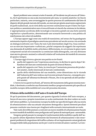 10
Il posizionamento competitivo del gruppo Fca
Questi problemi sono comuni a tutto il mondo: all’Occidente ma più ancora all’Orien-
te, che li sperimenta su una scala enormemente più vasta. Le società asiatiche e la Cina in
particolare, tuttavia, sono avvantaggiate in questo processo di cambiamento dal fatto di
disporre del più grande mercato del mondo, un mercato per giunta assai meno segmentato
di quelli tradizionali, sia in virtù della sua recente costituzione sia per il fatto che il po-
tere politico e amministrativo non si trova di fronte ai vincoli che esistono in Occidente.
L’appropriazione accelerata delle tecnologie si incontra quindi con una forte autorità
regolatrice e pianificatrice, determinando uno scenario favorevole a una politica di
ridefinizione dei criteri di mobilità.
L’Europa appare oggi come una realtà di transizione, nel senso che ha guadagnato
autonomia rispetto al paradigma americano prevalente nel secolo scorso e sta avviando
un dialogo/confronto con l’Asia che non è più intermediato dagli Usa. Essa costitui-
sce un mercato importante e sofisticato, poiché composto da soggetti che esprimono
una domanda di mobilità molto articolata e differenziata, in cui entrano in gioco tanto
componenti sociali ed economiche (a cominciare dalla demografia, con una divisione
marcata tra giovani e anziani) e culturali (relative all’evoluzione dei modelli di consumo
di spazio e tempo).
L’Europa oggi si trova a giocare una partita su tre fronti:
XX quello del rapporto con l’esperienza americana, in declino in specie dopo l’ab-
bandono del mercato continentale da parte di General Motors;
XX quello del rapporto con l’Asia, in crescita per l’aumentata presenza dei produt-
tori asiatici, molto interessati al mercato continentale;
XX quello della ridefinizione del suo modello, come dimostrano sia le vicende
dell’industria dell’auto tedesca sia il recente primato francese, conseguito pro-
prio grazie all’alleanza tra Renault e Nissan, che si sta aprendo ad altri produt-
tori asiatici.
L’intreccio tra questi tra fronti, all’interno del mutamento della geoeconomia mon-
diale, è destinato a conferire una fisionomia inedita e progressivamente più specifica al
modello europeo della mobilità nel corso del prossimo decennio.
Il futuro della mobilità e dell’auto e il ruolo dell’Europa
Di qui la posizione del documento, per quanto riguarda il settore dell’auto europeo, a
favore di una vera e propria transizione su scala continentale che deve vedere un ruolo
dell’attore pubblico. La transizione europea ha delle sue specificità legate alla sua storia
di urbanizzazione e alla sua attuale situazione demografica. Questi elementi peculiari
possono costituire una risorsa per ritagliarsi nello scenario internazionale un ruolo.
Tale ruolo dovrebbe puntare a costruire un nuovo modello di urbanizzazione basato
su nuovi modelli di mobilità come prefigurato nell’ipotesi di metropoli post-automobile.
Vengono quindi passate in rassegna le trasformazioni della mobilità e quelle dell’au-
to; queste ultime dipendono fortemente dai fenomeni di urbanizzazione e dai conse-
guenti problemi di congestione del traffico urbano e di un inquinamento ormai giudicato
insopportabile dalla popolazione anche per i costi in termini di salute e sanitari. La Com-
 