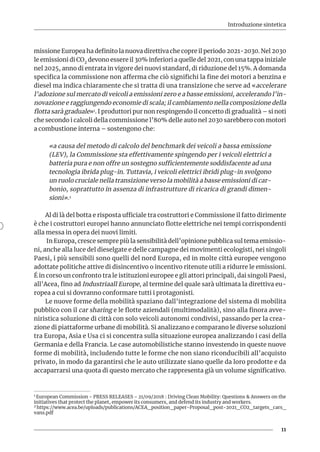 Introduzione sintetica
11
missione Europea ha definito la nuova direttiva che copre il periodo 2021-2030. Nel 2030
le emissioni di CO2 devono essere il 30% inferiori a quelle del 2021, con una tappa iniziale
nel 2025, anno di entrata in vigore dei nuovi standard, di riduzione del 15%. A domanda
specifica la commissione non afferma che ciò significhi la fine dei motori a benzina e
diesel ma indica chiaramente che si tratta di una transizione che serve ad «accelerare
l’adozione sul mercato di veicoli a emissioni zero e a basse emissioni, accelerando l’in-
novazione e raggiungendo economie di scala; il cambiamento nella composizione della
flotta sarà graduale»1. I produttori pur non respingendo il concetto di gradualità – si noti
che secondo i calcoli della commissione l’80% delle auto nel 2030 sarebbero con motori
a combustione interna – sostengono che:
«a causa del metodo di calcolo del benchmark dei veicoli a bassa emissione
(LEV), la Commissione sta effettivamente spingendo per i veicoli elettrici a
batteria pura e non offre un sostegno sufficientemente soddisfacente ad una
tecnologia ibrida plug-in. Tuttavia, i veicoli elettrici ibridi plug-in svolgono
un ruolo cruciale nella transizione verso la mobilità a basse emissioni di car-
bonio, soprattutto in assenza di infrastrutture di ricarica di grandi dimen-
sioni».2
Al di là del botta e risposta ufficiale tra costruttori e Commissione il fatto dirimente
è che i costruttori europei hanno annunciato flotte elettriche nei tempi corrispondenti
alla messa in opera dei nuovi limiti.
In Europa, cresce sempre più la sensibilità dell’opinione pubblica sul tema emissio-
ni, anche alla luce del dieselgate e delle campagne dei movimenti ecologisti, nei singoli
Paesi, i più sensibili sono quelli del nord Europa, ed in molte città europee vengono
adottate politiche attive di disincentivo o incentivo ritenute utili a ridurre le emissioni.
É in corso un confronto tra le istituzioni europee e gli attori principali, dai singoli Paesi,
all’Acea, fino ad Industriaall Europe, al termine del quale sarà ultimata la direttiva eu-
ropea a cui si dovranno conformare tutti i protagonisti.
Le nuove forme della mobilità spaziano dall’integrazione del sistema di mobilita
pubblico con il car sharing e le flotte aziendali (multimodalità), sino alla finora avve-
niristica soluzione di città con solo veicoli autonomi condivisi, passando per la crea-
zione di piattaforme urbane di mobilità. Si analizzano e comparano le diverse soluzioni
tra Europa, Asia e Usa ci si concentra sulla situazione europea analizzando i casi della
Germania e della Francia. Le case automobilistiche stanno investendo in queste nuove
forme di mobilità, includendo tutte le forme che non siano riconducibili all’acquisto
privato, in modo da garantirsi che le auto utilizzate siano quelle da loro prodotte e da
accaparrarsi una quota di questo mercato che rappresenta già un volume significativo.
1 European Commission - PRESS RELEASES - 21/09/2018 : Driving Clean Mobility: Questions & Answers on the
initiatives that protect the planet, empower its consumers, and defend its industry and workers.
2 https://www.acea.be/uploads/publications/ACEA_position_paper-Proposal_post-2021_CO2_targets_cars_
vans.pdf
 
