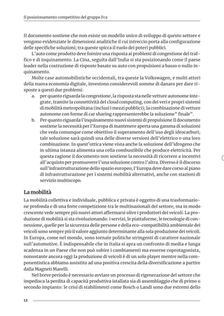 12
Il posizionamento competitivo del gruppo Fca
Il documento sostiene che non esiste un modello unico di sviluppo di questo settore e
vengono evidenziate le dimensioni analitiche il cui intreccio porta alla configurazione
delle specifiche soluzioni; tra queste spicca il ruolo dei poteri pubblici.
L’auto come prodotto deve fornire una risposta ai problemi di congestione del traf-
fico e di inquinamento. La Cina, seguita dall’India si sta posizionando come il paese
leader nella costruzione di risposte basate su auto con propulsioni a basso o nullo in-
quinamento.
Molte case automobilistiche occidentali, tra queste la Volkswagen, e molti attori
della nuova economia digitale, investono considerevoli somme di danaro per dare ri-
sposte a questi due problemi:
a.	 per quanto riguarda la congestione, la risposta sta nelle vetture autonome inte-
grate, tramite la connettività del cloud computing, con dei veri e propri sistemi
di mobilità metropolitana (inclusi i mezzi pubblici); la combinazione di vetture
autonome con forme di car sharing rappresenterebbe la soluzione” finale”.
b.	 Per quanto riguarda l’inquinamento nuovi sistemi di propulsione Il documento
sostiene la necessità per l’Europa di mantenere aperta una gamma di soluzioni
che veda comunque come obiettivo il superamento dell’uso degli idrocarburi;
tale soluzione sarà quindi una delle diverse versioni dell’elettrico o una loro
combinazione. In quest’ottica viene vista anche la soluzione dell’idrogeno che
in ultima istanza alimenta una cella combustibile che produce elettricità. Per
questa ragione il documento non sostiene la necessità di ricorrere a incentivi
all’acquisto per promuovere l’una soluzione contro l’altra. Diverso è il discorso
sull’infrastrutturazione dello spazio europeo; l’Europa deve dare corso al piano
di infrastrutturazione per i sistemi mobilità alternativi, anche con stazioni di
servizio multiscopo.
La mobilità
La mobilità collettiva e individuale, pubblica e privata è oggetto di una trasformazio-
ne profonda e di una forte competizione tra le multinazionali del settore, ma in modo
crescente vede sempre più nuovi attori affermarsi oltre i produttori dei veicoli. La pro-
duzione di mobilità si sta rivoluzionando: i servizi, le piattaforme, le tecnologie di con-
nessione, quelle per la sicurezza delle persone e della eco-compatibilità ambientale dei
veicoli sono sempre più il valore aggiunto determinante alla sola produzione dei veicoli.
In Europa, come nel mondo, sono tornate politiche stringenti di carattere nazionale
sull’automotive. È indispensabile che in Italia si apra un confronto di media e lunga
scadenza in un Paese che non può subire i cambiamenti ma esserne coprotagonista,
nonostante ancora oggi la produzione di veicoli è di un solo player mentre nella com-
ponentistica abbiamo assistito ad una positiva crescita della diversificazione a partire
dalla Magneti Marelli.
Nel breve periodo è necessario avviare un processo di rigenerazione del settore che
impedisca la perdita di capacità produttiva istallata sia di assemblaggio che di primo o
secondo impianto: le crisi di stabilimenti come Bosch o Landi sono due estremi dello
 