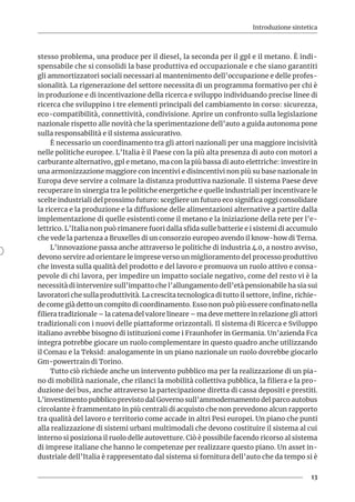 Introduzione sintetica
13
stesso problema, una produce per il diesel, la seconda per il gpl e il metano. È indi-
spensabile che si consolidi la base produttiva ed occupazionale e che siano garantiti
gli ammortizzatori sociali necessari al mantenimento dell’occupazione e delle profes-
sionalità. La rigenerazione del settore necessita di un programma formativo per chi è
in produzione e di incentivazione della ricerca e sviluppo individuando precise linee di
ricerca che sviluppino i tre elementi principali del cambiamento in corso: sicurezza,
eco-compatibilità, connettività, condivisione. Aprire un confronto sulla legislazione
nazionale rispetto alle novità che la sperimentazione dell’auto a guida autonoma pone
sulla responsabilità e il sistema assicurativo.
È necessario un coordinamento tra gli attori nazionali per una maggiore incisività
nelle politiche europee. L’Italia è il Paese con la più alta presenza di auto con motori a
carburante alternativo, gpl e metano, ma con la più bassa di auto elettriche: investire in
una armonizzazione maggiore con incentivi e disincentivi non più su base nazionale in
Europa deve servire a colmare la distanza produttiva nazionale. Il sistema Paese deve
recuperare in sinergia tra le politiche energetiche e quelle industriali per incentivare le
scelte industriali del prossimo futuro: scegliere un futuro eco significa oggi consolidare
la ricerca e la produzione e la diffusione delle alimentazioni alternative a partire dalla
implementazione di quelle esistenti come il metano e la iniziazione della rete per l’e-
lettrico. L’Italia non può rimanere fuori dalla sfida sulle batterie e i sistemi di accumulo
che vede la partenza a Bruxelles di un consorzio europeo avendo il know-how di Terna.
L’innovazione passa anche attraverso le politiche di industria 4.0, a nostro avviso,
devono servire ad orientare le imprese verso un miglioramento del processo produttivo
che investa sulla qualità del prodotto e del lavoro e promuova un ruolo attivo e consa-
pevole di chi lavora, per impedire un impatto sociale negativo, come del resto vi è la
necessità di intervenire sull’impatto che l’allungamento dell’età pensionabile ha sia sui
lavoratori che sulla produttività. La crescita tecnologica di tutto il settore, infine, richie-
de come già detto un compito di coordinamento. Esso non può più essere confinato nella
filiera tradizionale – la catena del valore lineare – ma deve mettere in relazione gli attori
tradizionali con i nuovi delle piattaforme orizzontali. Il sistema di Ricerca e Sviluppo
italiano avrebbe bisogno di istituzioni come i Fraunhofer in Germania. Un’azienda Fca
integra potrebbe giocare un ruolo complementare in questo quadro anche utilizzando
il Comau e la Teksid: analogamente in un piano nazionale un ruolo dovrebbe giocarlo
Gm-powertrain di Torino.
Tutto ciò richiede anche un intervento pubblico ma per la realizzazione di un pia-
no di mobilità nazionale, che rilanci la mobilità collettiva pubblica, la filiera e la pro-
duzione dei bus, anche attraverso la partecipazione diretta di cassa depositi e prestiti.
L’investimento pubblico previsto dal Governo sull’ammodernamento del parco autobus
circolante è frammentato in più centrali di acquisto che non prevedono alcun rapporto
tra qualità del lavoro e territorio come accade in altri Pesi europei. Un piano che punti
alla realizzazione di sistemi urbani multimodali che devono costituire il sistema al cui
interno si posiziona il ruolo delle autovetture. Ciò è possibile facendo ricorso al sistema
di imprese italiane che hanno le competenze per realizzare questo piano. Un asset in-
dustriale dell’Italia è rappresentato dal sistema si fornitura dell’auto che da tempo si è
 