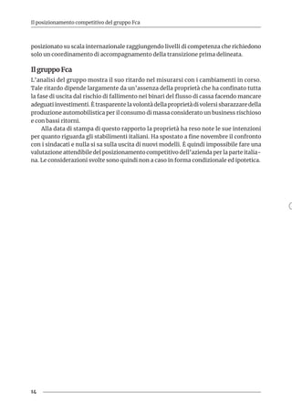 14
Il posizionamento competitivo del gruppo Fca
posizionato su scala internazionale raggiungendo livelli di competenza che richiedono
solo un coordinamento di accompagnamento della transizione prima delineata.
Il gruppo Fca
L’analisi del gruppo mostra il suo ritardo nel misurarsi con i cambiamenti in corso.
Tale ritardo dipende largamente da un’assenza della proprietà che ha confinato tutta
la fase di uscita dal rischio di fallimento nei binari del flusso di cassa facendo mancare
adeguati investimenti. È trasparente la volontà della proprietà di volersi sbarazzare della
produzione automobilistica per il consumo di massa considerato un business rischioso
e con bassi ritorni.
Alla data di stampa di questo rapporto la proprietà ha reso note le sue intenzioni
per quanto riguarda gli stabilimenti italiani. Ha spostato a fine novembre il confronto
con i sindacati e nulla si sa sulla uscita di nuovi modelli. È quindi impossibile fare una
valutazione attendibile del posizionamento competitivo dell’azienda per la parte italia-
na. Le considerazioni svolte sono quindi non a caso in forma condizionale ed ipotetica.
 