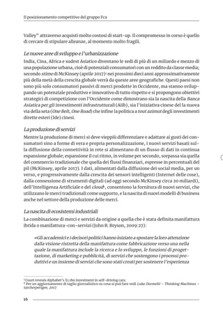16
Il posizionamento competitivo del gruppo Fca
Valley” attraverso acquisti molto costosi di start-up. Il compromesso in corso è quello
di cercare di stipulare alleanze, al momento molto fragili.
Le nuove aree di sviluppo e l’urbanizzazione
India, Cina, Africa e sudest Asiatico diventano le sedi di più di un miliardo e mezzo di
una popolazione urbana, cioè di potenziali consumatori con un reddito da classe media;
secondo stime di McKinsey (aprile 2017)5 nei prossimi dieci anni approssimativamente
più della metà della crescita globale verrà da queste aree geografiche. Questi paesi non
sono più solo consumatori passivi di merci prodotte in Occidente, ma stanno svilup-
pando un potenziale produttivo e innovativo di tutto rispetto e si propongono obiettivi
strategici di competizione con l’Occidente come dimostrano sia la nascita della Banca
Asiatica per gli investimenti infrastrutturali (Aiib), sia l’iniziativa cinese del la nuova
via della seta (One Belt, One Road) che infine la politica a tout azimut degli investimenti
dirette esteri (Ide) cinesi.
La produzione di servizi
Mentre la produzione di merci si deve vieppiù differenziare e adattare ai gusti dei con-
sumatori sino a forme di vera e propria personalizzazione, i nuovi servizi basati sul-
la diffusione della connettività in rete si alimentano di un flusso di dati in continua
espansione globale; espansione il cui ritmo, in volume per secondo, sorpassa sia quella
del commercio tradizionale che quella dei flussi finanziari, espresse in percentuali del
pil (McKinsey, aprile 2017). I dati, alimentati dalla diffusione dei social media, per un
verso, e progressivamente dalla crescita dei sensori intelligenti (Internet delle cose),
dalla connessione di strumenti digitali (ad oggi secondo McKinsey circa 20 miliardi),
dell’Intelligenza Artificiale e del cloud6, consentono la fornitura di nuovi servizi, che
utilizzano le merci tradizionali come supporto, e la nascita di nuovi modelli di business
anche nel settore della produzione delle merci.
La nascita di ecosistemi industriali
La combinazione di merci e servizi da origine a quella che è stata definita manifattura
ibrida o manifattura-con-servizi (John R. Bryson, 2009:27):
«Gli accademici e i decisori politici hanno iniziato a spostare la loro attenzione
dalla visione ristretta della manifattura come fabbricazione verso una nella
quale la manifattura include la ricerca e lo sviluppo, le funzioni di proget-
tazione, di marketing e pubblicità, di servizi che sostengono i processi pro-
duttivi e un insieme di servizi che sono stati creati per sostenere l’esperienza
5 Court reveals Alphabet’s $1.1bn investment in self-driving cars.	
6 Per un aggiornamento di taglio giornalistico su cosa si può fare vedi Luke Dormehl – Thinking Machines –
tarcherperigee, 2017.	
 