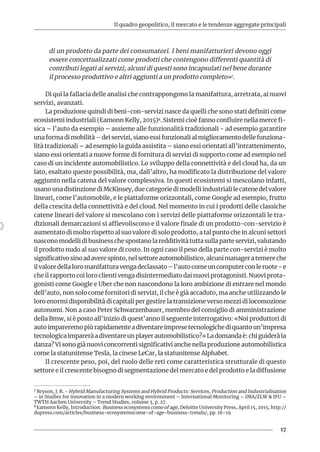 Il quadro geopolitico, il mercato e le tendenze aggregate principali
17
di un prodotto da parte dei consumatori. I beni manifatturieri devono oggi
essere concettualizzati come prodotti che contengono differenti quantità di
contributi legati ai servizi; alcuni di questi sono incapsulati nel bene durante
il processo produttivo e altri aggiunti a un prodotto completo»7.
Di qui la fallacia delle analisi che contrappongono la manifattura, arretrata, ai nuovi
servizi, avanzati.
La produzione quindi di beni-con-servizi nasce da quelli che sono stati definiti come
ecosistemi industriali (Eamonn Kelly, 2015)8. Sistemi cioè fanno confluire nella merce fi-
sica – l’auto da esempio – assieme alle funzionalità tradizionali - ad esempio garantire
una forma di mobilità – dei servizi, siano essi funzionali al miglioramento delle funziona-
lità tradizionali – ad esempio la guida assistita – siano essi orientati all’intrattenimento,
siano essi orientati a nuove forme di fornitura di servizi di supporto come ad esempio nel
caso di un incidente automobilistico. Lo sviluppo della connettività e del cloud ha, da un
lato, esaltato queste possibilità, ma, dall’altro, ha modificato la distribuzione del valore
aggiunto nella catena del valore complessiva. In questi ecosistemi si mescolano infatti,
usano una distinzione di McKinsey, due categorie di modelli industriali le catene del valore
lineari, come l’automobile, e le piattaforme orizzontali, come Google ad esempio, frutto
della crescita della connettività e del cloud. Nel momento in cui i prodotti delle classiche
catene lineari del valore si mescolano con i servizi delle piattaforme orizzontali le tra-
dizionali demarcazioni si affievoliscono e il valore finale di un prodotto-con-servizio è
aumentato di molto rispetto al suo valore di solo prodotto, a tal punto che in alcuni settori
nascono modelli di business che spostano la redditività tutta sulla parte servizi, valutando
il prodotto nudo al suo valore di costo. In ogni caso il peso della parte con-servizi è molto
significativosinoadaverespinto,nelsettoreautomobilistico,alcunimanageratemereche
ilvaloredellaloromanifatturavengadeclassato–l’autocomeuncomputerconleruote-e
che il rapporto coi loro clienti venga disintermediato dai nuovi protagonisti. Nuovi prota-
gonisti come Google e Uber che non nascondono la loro ambizione di entrare nel mondo
dell’auto, non solo come fornitori di servizi, il che è già accaduto, ma anche utilizzando le
loro enormi disponibilità di capitali per gestire la transizione verso mezzi di locomozione
autonomi. Non a caso Peter Schwarzenbauer, membro del consiglio di amministrazione
della Bmw, si è posto all’inizio di quest’anno il seguente interrogativo: «Noi produttori di
autoimpareremopiùrapidamenteadiventareimpresetecnologichediquantoun’impresa
tecnologicaimpareràadiventareunplayerautomobilistico?»Ladomandaè:chiguideràla
danza? Vi sono già nuovi concorrenti significativi anche nella produzione automobilistica
come la statunitense Tesla, la cinese LeCar, la statunitense Alphabet.
Il crescente peso, poi, del ruolo delle reti come caratteristica strutturale di questo
settore e il crescente bisogno di segmentazione del mercato e del prodotto e la diffusione
7 Bryson, J. R. - Hybrid Manufacturing Systems and Hybrid Products: Services, Production and Industrialisation
– in Studies for innovation in a modern working environment – International Monitoring – IMA/ZLW & IFU –
TWTH Aachen University – Trend Studies, volume 3, p. 27.	
8 Eamonn Kelly, Introduction: Business ecosystems come of age, Deloitte University Press, April 15, 2015, http://
dupress.com/articles/business-ecosystemscome-of-age-business-trends/, pp. 16-19.	
 