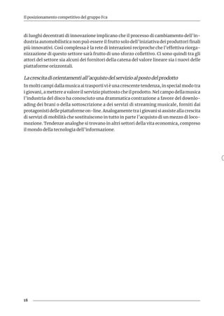18
Il posizionamento competitivo del gruppo Fca
di luoghi decentrati di innovazione implicano che il processo di cambiamento dell’in-
dustria automobilistica non può essere il frutto solo dell’iniziativa dei produttori finali
più innovativi. Così complessa è la rete di interazioni reciproche che l’effettiva riorga-
nizzazione di questo settore sarà frutto di uno sforzo collettivo. Ci sono quindi tra gli
attori del settore sia alcuni dei fornitori della catena del valore lineare sia i nuovi delle
piattaforme orizzontali.
La crescita di orientamenti all’acquisto del servizio al posto del prodotto
In molti campi dalla musica ai trasporti vi è una crescente tendenza, in special modo tra
i giovani, a mettere a valore il servizio piuttosto che il prodotto. Nel campo della musica
l’industria del disco ha conosciuto una drammatica contrazione a favore del downlo-
ading dei brani o della sottoscrizione a dei servizi di streaming musicale, forniti dai
protagonisti delle piattaforme on-line. Analogamente tra i giovani si assiste alla crescita
di servizi di mobilità che sostituiscono in tutto in parte l’acquisto di un mezzo di loco-
mozione. Tendenze analoghe si trovano in altri settori della vita economica, compreso
il mondo della tecnologia dell’informazione.
 