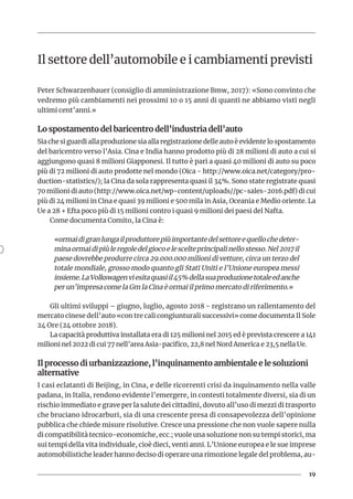 19
Il settore dell’automobile e i cambiamenti previsti
Peter Schwarzenbauer (consiglio di amministrazione Bmw, 2017): «Sono convinto che
vedremo più cambiamenti nei prossimi 10 o 15 anni di quanti ne abbiamo visti negli
ultimi cent’anni.»
Lo spostamento del baricentro dell’industria dell’auto
Sia che si guardi alla produzione sia alla registrazione delle auto è evidente lo spostamento
del baricentro verso l’Asia. Cina e India hanno prodotto più di 28 milioni di auto a cui si
aggiungono quasi 8 milioni Giapponesi. Il tutto è pari a quasi 40 milioni di auto su poco
più di 72 milioni di auto prodotte nel mondo (Oica - http://www.oica.net/category/pro-
duction-statistics/); la Cina da sola rappresenta quasi il 34%. Sono state registrate quasi
70 milioni di auto (http://www.oica.net/wp-content/uploads//pc-sales-2016.pdf) di cui
più di 24 milioni in Cina e quasi 39 milioni e 500 mila in Asia, Oceania e Medio oriente. La
Ue a 28 + Efta poco più di 15 milioni contro i quasi 9 milioni dei paesi del Nafta.
Come documenta Comito, la Cina è:
«ormaidigranlungailproduttorepiùimportantedelsettoreequellochedeter-
mina ormai di più le regole del gioco e le scelte principali nello stesso. Nel 2017 il
paese dovrebbe produrre circa 29.000.000 milioni di vetture, circa un terzo del
totale mondiale, grosso modo quanto gli Stati Uniti e l’Unione europea messi
insieme.LaVolkswagenviesitaquasiil45%dellasuaproduzionetotaleedanche
per un’impresa come la Gm la Cina è ormai il primo mercato di riferimento.»
Gli ultimi sviluppi – giugno, luglio, agosto 2018 - registrano un rallentamento del
mercato cinese dell’auto «con tre cali congiunturali successivi» come documenta Il Sole
24 Ore (24 ottobre 2018).
La capacità produttiva installata era di 125 milioni nel 2015 ed è prevista crescere a 141
milioni nel 2022 di cui 77 nell’area Asia-pacifico, 22,8 nel Nord America e 23,5 nella Ue.
Il processo di urbanizzazione, l’inquinamento ambientale e le soluzioni
alternative
I casi eclatanti di Beijing, in Cina, e delle ricorrenti crisi da inquinamento nella valle
padana, in Italia, rendono evidente l’emergere, in contesti totalmente diversi, sia di un
rischio immediato e grave per la salute dei cittadini, dovuto all’uso di mezzi di trasporto
che bruciano idrocarburi, sia di una crescente presa di consapevolezza dell’opinione
pubblica che chiede misure risolutive. Cresce una pressione che non vuole sapere nulla
di compatibilità tecnico-economiche, ecc.; vuole una soluzione non su tempi storici, ma
sui tempi della vita individuale, cioè dieci, venti anni. L’Unione europea e le sue imprese
automobilistiche leader hanno deciso di operare una rimozione legale del problema, au-
 