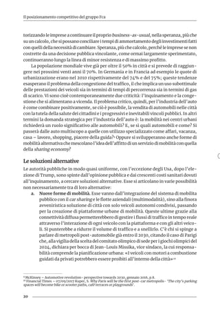 20
Il posizionamento competitivo del gruppo Fca
torizzando le imprese a continuare il proprio business-as-usual, nella speranza, più che
su un calcolo, che si possano conciliare i tempi di ammortamento degli investimenti fatti
con quelli della necessità di cambiare. Speranza, più che calcolo, perché le imprese se non
costrette da una decisione pubblica vincolante, come ormai largamente sperimentato,
continueranno lungo la linea di minor resistenza e di massimo profitto.
La popolazione mondiale vive già per oltre il 50% in città e si prevede di raggiun-
gere nei prossimi venti anni il 70%. In Germania e in Francia ad esempio le quote di
urbanizzazione erano nel 2010 rispettivamente del 74% e del 75%; queste tendenze
esasperano il problema della congestione del traffico, il che implica un uso subottimale
delle prestazioni dei veicoli sia in termini di tempi di percorrenza sia in termini di gas
di scarico. Vi sono cioè contemporaneamente due criticità: l’inquinamento e la conge-
stione che si alimentano a vicenda. Il problema critico, quindi, per l’industria dell’auto
è come combinare positivamente, se ciò è possibile, la vendita di automobili nelle città
con la tutela della salute dei cittadini e i progressivi e inevitabili vincoli pubblici. In altri
termini la domanda strategica per l’industria dell’auto è: la mobilità nei centri urbani
richiederà un ruolo significativo alle automobili? E, se sì quali automobili e come? Si
passerà dalle auto multiscopo a quelle con utilizzo specializzato come affari, vacanza,
casa – lavoro, shopping, piacere della guida?9 Oppure si svilupperanno anche forme di
mobilità alternativa che mescolano l’idea dell’affitto di un servizio di mobilità con quella
della sharing economy?
Le soluzioni alternative
Le autorità pubbliche in modo quasi uniforme, con l’eccezione degli Usa, dopo l’ele-
zione di Trump, sono spinte dall’opinione pubblica e dai crescenti costi sanitari dovuti
all’inquinamento, a cercare soluzioni alternative. Esse si articolano in varie possibilità
non necessariamente tra di loro alternative:
a.	 Nuove forme di mobilità. Esse vanno dall’integrazione del sistema di mobilita
pubblico con il car sharing e le flotte aziendali (multimodalità), sino alla finora
avveniristica soluzione di città con solo veicoli autonomi condivisi, passando
per la creazione di piattaforme urbane di mobilità. Queste ultime grazie alla
connettività diffusa permetterebbero di gestire i flussi di traffico in tempo reale
attraverso l’interazione di ogni veicolo con la piattaforma e con gli altri veico-
li. Si punterebbe a ridurre il volume di traffico e a snellirlo. C’è chi si spinge a
parlare di metropoli post-automobile già entro il 2030, citando il caso di Parigi
che, alla vigilia della scelta del comitato olimpico di sede per i giochi olimpici del
2024, dichiara per bocca di Jean-Louis Missika, vice sindaco, la cui responsa-
bilità comprende la pianificazione urbana: «I veicoli con motori a combustione
guidati da privati potrebbero essere proibiti all’interno della città».10
9 McKinsey – Automotive revolution- perspective towards 2030, gennaio 2016, p.8.
10 Financial Times – 07/09/2017 Kuper, S. Why Paris will be the first post-car metropolis- ‘The city’s parking
spaces will become bike or scooter paths, café terraces or playgrounds’.
 