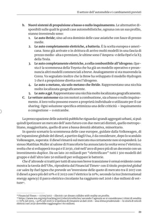 Il settore dell’automobile e i cambiamenti previsti
21
b.	 Nuovi sistemi di propulsione a basso o nullo inquinamento. Le alternative di-
sponibili sulle quali le grandi case automobilistiche, ognuna con un suo profilo,
stanno investendo sono:
1.	 Le auto ibride; sino ad ora dominio delle case asiatiche con fasce di prezzo
medie.
2.	 Le auto completamente elettriche, a batteria. È la scelta europea e ameri-
cana. Sono già arrivate o in drittura di arrivo molti modelli in una fascia di
prezzo medio-alta o premium; le ultime sono l’Ampera-e della Opel e la X3
della Tesla.
3.	 Le auto completamente elettriche, a cella combustibile all’idrogeno. Que-
sta è la scommessa della Toyota che ha già un modello operativo e prean-
nuncia altri modelli commerciali a breve. Analogamente si sta muovendo la
Corea. Va segnalato inoltre che la Bmw ha sviluppato il modello Hydrogen
7 che è a propulsione diretta con l’idrogeno.
4.	 Le auto a metano, sia solo metano che ibride. Rappresentano una nicchia
molto localizzata geograficamente.
5.	 Le auto a gpl. Rappresentano una nicchia molto localizzata geograficamente.
C.	 Le vetture autonome sia con motori a combustione, sia a basso o nullo inquina-
mento. A loro volta possono essere a proprietà individuale o utilizzate per il car
sharing. Ogni soluzione specifica ottimizza una delle criticità – inquinamento
o congestione – o entrambe.
La preoccupazione delle autorità pubbliche riguarda i grandi aggregati urbani, si può
quindi ipotizzare un mercato dell’auto futuro con due mercati distinti, quello metropo-
litano, maggioritario, quello di aree a bassa densità abitativa, minoritario.
In questo scenario la scommessa delle case europee, guidate dalla Volkswagen, di
un’espansione globale del diesel, a partire dagli Usa, è da considerare, dopo lo scandalo
Volkswagen, superata: il diesel rimarrà sul mercato ma certamente non si espanderà. Lo
stesso Matthias Muller al salone di Francoforte ha annunciato la svolta verso l’elettrico;
svolta che si svilupperà tra qui e il 2030, cioè nell’arco di poco più di un decennio con un
investimento duplice. Da un lato 20 miliardi per “elettrificare” tutti i 300 modelli del
gruppo e dall’altro lato 50 miliardi per sviluppare le batterie.
Che d’altronde si tratti per tutti di una non breve transizione è ormai evidente come
mostra la tavola dell’Ubs, riprodotta dal Financial Times11 con il titolo projected global
car sales by fuel types che prevede un’inversione delle quote di mercato tra il 2017 con
il diesel a poco più del 10% e il 2022 con l’elettrico la 10%; secondo la Iea (International
energy agency) il parco elettrico circolante ha raggiunto nel 2016 i due milioni di vet-
ture12.
11 Financial Times – 17/09/2017 - Electric car dream collides with reality on profits.
12 https://www.iea.org/etp/tracking2017/electricvehicles/ secondo l’agenzia se si considerano i ritmi di vendita
(+70% nel 2015, +40% nel 2016) e si ipotizza di rimanere ai dati 2016 - una stima prudenziale – lo stock di veicoli
elettrici nel 2030 dovrebbe raggiungere i 60 milioni.
 