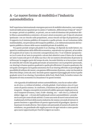 22
A -Le nuove forme di mobilità e l’industria
automobilistica
Nell’esperienza internazionale emergono percorsi di mobilità alternativa, non sempre
motivati dalle preoccupazioni per la salute e l’ambiente, differenti per il tipo di “attori”
in campo: privati e/o pubblici, se privati, con un ruolo di dominus dei produttori del-
la filiera automobilistica esistente o di nuovi attori economici; per il tipo di soluzioni
ipotizzate: con un vincolo sulle propulsioni, senza vincoli sul tipo di propulsioni; per
il rapporto tra il sistema pubblico di trasporto e quello privato: da un’evoluzione della
multimodalità, con prevalenza del trasporto pubblico, a un ridimensionamento del tra-
sporto pubblico a favore delle nuove modalità private di mobilità; ecc.
Tra queste prende sempre più piede il car sharing; ciò dipende da molti fattori, tra
questi la combinazione della difficoltà economica, soprattutto tra i giovani, ad accedere
all’acquisto di un’auto e la crescente consapevolezza che c’è un’evidente sproporzio-
ne tra il costo di un’auto in proprietà e alcuni dati obiettivi come il fatto che in media
un’auto è usata solo per il 3% della sua vita e che un numero elevatissimo di persone la
utilizza per la maggior parte del tempo da sola. Secondo Deloitte se si incrociano i modi
di controllo del veicolo (da guida personale ad autonomo) con la proprietà (personale,
car sharing) si hanno quattro quadranti e quello più efficiente è il quarto quadrante che
nel quale convergono sia la guida autonoma che il car sharing offrendo un portafoglio di
possibilità di utilizzo dei mezzi, con gamme differenziate di prezzo, come sta facendo la
ditta Orto (https://orto.uk.com). Secondo questo rapporto il passaggio più vicino è quello
graduale verso il car sharing. Il presidente della Ford, Mark Field, fa inoltre notare che
dal punto di vista economico la situazione è in questi termini:
«Se si guarda al tradizionale settore automobilistico, esso ha un valore odier-
no di circa 2,3 trilioni di dollari, a livello globale. Ford ottiene circa il 6 per
cento di questa somma. In confronto, il business dei prodotti e dei servizi di
trasporto- bisogna concepirlo in termini di reddito speso per miglia percorse,
via il trasporto di massa, i taxi, il ride-sharing, ecc.- vale circa 5.4 trilioni di
dollari. Oggi, noi - e il resto del tradizionale settore automobilistico-prendia-
mo lo zero per cento di tale attività. Ci sono una serie di nuovi concorrenti non
tradizionali al di fuori della nostra industria che stanno cercando di entrare in
questo business e approfittare di questa opportunità di guadagno. Questo ci
fa pensare in modo diverso. Non stiamo solo pensando al numero di unità che
vendiamo, ma guardando alle miglia percorse da ogni veicolo e come questo
apra nuove opportunità per Ford di svolgere un ruolo».
 