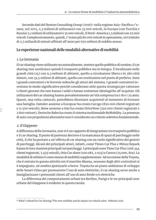 A -Le nuove forme di mobilità e l’industria automobilistica
23
Secondo dati del Boston Consulting Group (2016)13 nella regione Asia-Pacifico c’e-
rano, nel 2015, 2,3 milioni di utilizzatori con 33.000 veicoli, in Europa (con Turchia e
Russia) 2,1 milioni di utilizzatori e 31.000 veicoli, il Nord-America 1,5 milioni con 22.000
veicoli. Complessivamente, quindi, c’erano più 80.000 veicoli in operazione, si è trattato
di 2,5 miliardi di minuti affittati all’anno per 650 milioni di reddito annuo.
Le esperienze nazionali delle modalità alternative di mobilità
1. La Germania
Il car sharing viene utilizzato occasionalmente, mentre quello pubblico di routine; il car
sharing non sostituisce quindi il trasporto pubblico ma lo integra. È localizzato nelle
grandi città (14) con 9,3 milioni di abitanti, quello a circolazione libera e in 380 città
minori, con 33,5 milioni di abitanti, quello con restituzione nel punto di prelievo. Sono
i grandi costruttori e le ferrovie tedesche gli attori del sistema. I grandi costruttori in-
vestono in modo significativo perché considerano utile questa strategia per catturare
i clienti giovani che non hanno i soldi o hanno resistenze ideologiche all’acquisto. Gli
utilizzatori del car sharing hanno prevalentemente un’età compresa tra i 18 e i 25 anni.
Questi, una volta catturati, potrebbero diventare acquirenti al momento di formare
una famiglia. Daimler assieme a Europcar ha creato Car2go (850.000 clienti registrati
e 11.500 veicoli); Bmw assieme a Sixt ha creato DriveNow (350.000 clienti registrati e
2.800 vetture). Deutsche Bahn ha creato il sistema multimodale BeMobility. La presenza
di auto con propulsioni alternative non è considerato un criterio selettivo fondamentale.
2. Il Giappone
A differenza della Germania, non vi è un rapporto di integrazione tra trasporto pubblico
e il car sharing. Il punto di partenza decisivo è la mancanza di spazi di parcheggio nelle
città, il che ha portato a un’offerta di car sharing con un ruolo significativo dei gestori
di parcheggi. Alcuni dei principali attori, infatti, come Times Car Plus e Mitsui Repark
hanno le loro stazioni principali nei parcheggi. I principali sono Time Car Plus (298.344
clienti registrati, 7.455 veicoli), Orix Car share (100.082, 2.053) e Careco (25.000, 819). La
modalità di utilizzo è come mezzo di mobilità supplementare. Ad eccezione della Toyota,
che è entrata in questa attività con il marchio Akuma, nessuno degli altri costruttori si
è impegnato, né sembra ipotizzarlo a breve. Toyota ha un piano ambizioso di sviluppo
delle Smart Cities per promuovere l’uso di auto elettriche; il car sharing serve anche a
famigliarizzare i potenziali clienti all’uso di auto ibride e/o elettriche.
La differenza dei comportamenti urbani tra Berlino, Parigi e le tre principali aree
urbane del Giappone è evidente in questa tavola:
13 What’s Ahead for Car Sharing? The new mobility and its impact on vehicle sales- febbraio 2016.
 