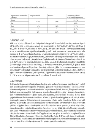 24
Il posizionamento competitivo del gruppo Fca
Ripartizione modale dei
trasporti
Parigi e cintura Berlino Le tre zone urbane
principali del Giappone
Treno
62% 26%
23,3%
Bus 2,5%
Auto 32% 32% 33,7%
Moto * * 18,5%
A piedi 4% 29% 22%
3. Gli Stati Uniti
Vi è una scarsa offerta di servizi pubblici e quindi la modalità corrispondente è pari
all’1,90%, con la conseguenza di un uso massiccio dell’auto, 83,20%; a piedi va il
10,40%, in bici l’1%, in aereo lo 0,1%, e il 3,40% con altri mezzi. I servizi di car sharing
sono presenti in modo significativo nelle grandi città, spesso non come alternativa alla
proprietà di un’auto. Il car sharing è offerto sia dai costruttori (per il 25,3% del totale);
sia da attori come Car2go, Communauto, Drive now, Bluelndy di Bollorè con auto elettri-
che e apparati telematici, CoreDrive e CityDrive della Shift con offerta di auto elettriche
e della Tesla per le grandi distanze; sia dalle aziende tradizionali di vetture in affitto
(il 67% degli iscritti al car-sharing). Il modello dominante, nelle città, è quello della
restituzione al punto di prelievo. In totale nel 2014 gli iscritti erano 1.400.000 con una
crescita di 3 volte nel giro di quattro anni. Negli Stati Uniti il car pooling, offerto da Uber,
Lyft, Sidecar e Ford Credit (per i giovani) rappresenta il 10% delle modalità nelle città e
il 13% in aree rurali per un totale di 14 milioni di americani.
4. La Francia
In Francia vi sono sia offerte di car sharing solo andata (one way e free floating) – cioè
con la restituzione in un punto diverso da quello in cui la si è prelevata-, sia con la resti-
tuzione nel punto di prelievo del veicolo. La prima modalità, Autolib, è legata al nome di
Bollorè; questa modalità tipicamente favorita da uomini tra i 30 e i 50 anni, benestanti,
con redditi mensili oltre i 3000 euro, che lavorano, sono istruiti più della media della
popolazione e che vivono in ambienti urbani; a giudizio del rapporto di ricerca, è molto
costosa in termini di investimenti e con scarsi effetti sulla riduzione della proprietà
privata di un’auto. La seconda modalità che favorirebbe un’alternativa alla proprietà
privata è oggi molto poco sviluppata, e utilizzata da uomini giovani, tra i 26 e i 30 anni,
quadri superiori e studenti. Autolib a Parigi aveva, nel 2015, 72.000 abbonati annuali,
con 3.000 vetture dislocate in 900 stazioni; dispone inoltre di 4.700 colonnine di ricarica
distribuite in 66 comuni della dell’agglomerato parigino. Il modello si è già diffuso a
Lione (Bluely) e a Bordeaux (Bluecub). Bollorè ha fatto dell’auto elettrica il tratto di-
stintivo della sua offerta e lo Stato francese è impegnato, in partnership coi privati, nella
costruzione di stazioni e colonnine di ricarica su scala nazionale.
 