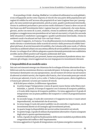 A -Le nuove forme di mobilità e l’industria automobilistica
25
Il car pooling e il ride-sharing, BlaBlaCar ( 10 milioni di utilizzatori su scala globale),
si sta sviluppando anche come risposta ai vincoli che una parte della popolazione per
ragioni di reddito ha nell’accesso alla proprietà di un’auto (ragione base per i passeg-
geri, che sono uomini non giovanissimi, più di 40 anni, quadri o professioni intermedie,
vivono in ambienti periurbani e percorrono molti chilometri l’anno) o deve cercare di
fare buon uso dell’investimento fatto ( ragione base per i conducenti, che sono donne,
giovani, anche con meno di 23 anni, studenti, vivono in ambienti urbani, nella regione
parigina e a maggioranza non possiedono né un’auto né una moto); vi è poi chi a seconda
delle situazioni è conduttore o passeggero ( quadri o professioni intermedie, vivono in
ambienti rurali e localizzati nel Sud-Est e nel Sud-Ovest).
Secondo il rapporto, in Francia c’è un disallineamento tra la domanda potenziale,
molto elevata e caratterizzata dalla scarsità di servizi e dalla presenza di redditi fami-
gliari più bassi, di servizi innovativi di mobilità, che è situata nelle zone rurali, e l’offerta
costruita su ambienti urbani con una ottima offerta di servizi pubblici e minore presenza
di auto. Lo sviluppo di un’offerta adeguata a questa domanda potenziale non soddisfatta
avrebbe anche effetti positivi sull’impatto ambientale dell’auto.
I costruttori tradizionali, pur presenti, hanno una posizione di prudente attesa: mo-
nitorare gli sviluppi, tenersi aggiornati ma non impegnarsi in investimenti rilevanti.
L’impossibilità di un modello unico
Dai casi così riassunti emerge con chiarezza che lo sviluppo di forme alternative di mo-
bilità non solo ha consistenze diverse a seconda dei paesi. In Europa, sul car sharing, la
Germania è dominante con una sproporzione, sia nel numero di vetture sia nel numero
di aderenti ai relativi servizi, che rispetto alla Francia, che è al secondo posto per veicoli
e al terzo per aderenti, è tra le 3 e le 4 volte. L’Italia è al quarto posto, dietro Inghilterra
e Francia per aderenti e al sesto per numero di veicoli.
Al di là del peso relativo, le differenze riguardano:
XX in primo luogo l’integrazione o meno di queste nuove forme nella filiera mul-
timodale, e, quindi, in Europa il rapporto con il sistema di trasporto pubblico,
e il ruolo delle imprese di trasporto pubblico. Un tema aggiuntivo è il grado di
integrazione con un piano pubblico dei trasporti e i criteri di programmazione
urbanistica.
XX In secondo luogo, il ruolo dei costruttori e il rapporto tra loro e i nuovi attori
imprenditoriali, sia industriali che di servizio;
XX In terzo luogo il ruolo dei poteri pubblici sia di controllo e regolazione, sia di
investimenti diretti e/o di sostegno agli investimenti privati;
XX In quarto luogo la disponibilità dei servizi online interattivi sui veicoli;
XX In quinto luogo, il grado di utilizzo di propulsioni alternative e il peso assegnato
dagli attori a questa sperimentazione;
XX Infine, il grado di esplicita finalizzazione delle nuove modalità ai problemi della
congestione del traffico e dell’inquinamento.
Un tema aggiuntivo è il grado di integrazione con il piano energetico nazionale.
 