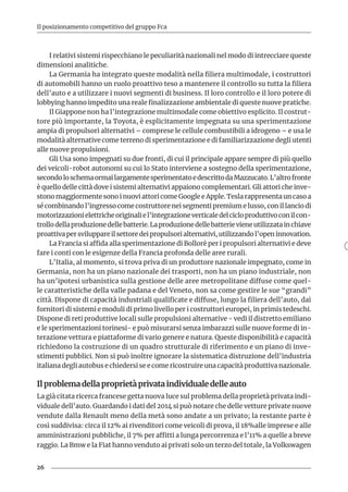 26
Il posizionamento competitivo del gruppo Fca
I relativi sistemi rispecchiano le peculiarità nazionali nel modo di intrecciare queste
dimensioni analitiche.
La Germania ha integrato queste modalità nella filiera multimodale, i costruttori
di automobili hanno un ruolo proattivo teso a mantenere il controllo su tutta la filiera
dell’auto e a utilizzare i nuovi segmenti di business. Il loro controllo e il loro potere di
lobbying hanno impedito una reale finalizzazione ambientale di queste nuove pratiche.
Il Giappone non ha l’integrazione multimodale come obiettivo esplicito. Il costrut-
tore più importante, la Toyota, è esplicitamente impegnata su una sperimentazione
ampia di propulsori alternativi – comprese le cellule combustibili a idrogeno – e usa le
modalità alternative come terreno di sperimentazione e di familiarizzazione degli utenti
alle nuove propulsioni.
Gli Usa sono impegnati su due fronti, di cui il principale appare sempre di più quello
dei veicoli-robot autonomi su cui lo Stato interviene a sostegno della sperimentazione,
secondoloschemaormailargamentesperimentatoedescrittodaMazzucato.L’altrofronte
è quello delle città dove i sistemi alternativi appaiono complementari. Gli attori che inve-
stono maggiormente sono i nuovi attori come Google e Apple. Tesla rappresenta un caso a
sé combinando l’ingresso come costruttore nei segmenti premium e lusso, con il lancio di
motorizzazionielettricheoriginaliel’integrazioneverticaledelcicloproduttivoconilcon-
trollodellaproduzionedellebatterie.Laproduzionedellebatterievieneutilizzatainchiave
proattiva per sviluppare il settore dei propulsori alternativi, utilizzando l’open innovation.
La Francia si affida alla sperimentazione di Bollorè per i propulsori alternativi e deve
fare i conti con le esigenze della Francia profonda delle aree rurali.
L’Italia, al momento, si trova priva di un produttore nazionale impegnato, come in
Germania, non ha un piano nazionale dei trasporti, non ha un piano industriale, non
ha un’ipotesi urbanistica sulla gestione delle aree metropolitane diffuse come quel-
le caratteristiche della valle padana e del Veneto, non sa come gestire le sue “grandi”
città. Dispone di capacità industriali qualificate e diffuse, lungo la filiera dell’auto, dai
fornitori di sistemi e moduli di primo livello per i costruttori europei, in primis tedeschi.
Dispone di reti produttive locali sulle propulsioni alternative - vedi il distretto emiliano
e le sperimentazioni torinesi- e può misurarsi senza imbarazzi sulle nuove forme di in-
terazione vettura e piattaforme di vario genere e natura. Queste disponibilità e capacità
richiedono la costruzione di un quadro strutturale di riferimento e un piano di inve-
stimenti pubblici. Non si può inoltre ignorare la sistematica distruzione dell’industria
italiana degli autobus e chiedersi se e come ricostruire una capacità produttiva nazionale.
Il problema della proprietà privata individuale delle auto
La già citata ricerca francese getta nuova luce sul problema della proprietà privata indi-
viduale dell’auto. Guardando i dati del 2014 si può notare che delle vetture private nuove
vendute dalla Renault meno della metà sono andate a un privato; la restante parte è
così suddivisa: circa il 12% ai rivenditori come veicoli di prova, il 18%alle imprese e alle
amministrazioni pubbliche, il 7% per affitti a lunga percorrenza e l’11% a quelle a breve
raggio. La Bmw e la Fiat hanno venduto ai privati solo un terzo del totale, la Volkswagen
 
