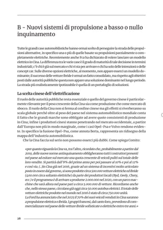 28
B - Nuovi sistemi di propulsione a basso o nullo
inquinamento
Tuttelegrandicaseautomobilistichehannoormaisceltodiperseguirelastradadellepropul-
sioni alternative, in specifico una o più di quelle basate su propulsioni parzialmente o com-
pletamente elettriche. Recentemente anche Fca ha dichiarato di volere lanciare un modello
elettricoinCina.Ladifferenzatralevariecaseèilgradodimaturitàditaledecisioneintermini
industriali;c’èchiègiàsulmercatoechivistaperarrivareechihasolodelleintenzioniodelle
conceptcar.Sullediverseopzionielettriche,almomento,nonappareesserciunmodellodo-
minante;ilsuccessodellevettureibrideèormaiunfattoconsolidato,marispettoagliobiettivi
postidalleautoritàpubblichequestanonappareunasoluzionedominantenellungoperiodo.
La strada più realisticamente ipotizzabile è quella di un portafoglio di soluzioni.
La scelta cinese dell’elettrificazione
Il ruolo delle autorità pubbliche resta essenziale e quello del governo cinese è particolar-
mente rilevante per il peso crescente della Cina sia come produzione che come mercato di
sbocco. Il ruolo della Cina non si ferma al confine cinese ma gli effetti si riverberanno su
scala globale perché oltre al peso del paese nel sistema automobilistico mondiale conta
il fatto che le grandi marche sono obbligate ad avere quote consistenti di produzione
in Cina; infine i produttori cinesi stanno penetrando nel mercato occidentale, a partire
dall’Europa non più in modo marginale, come i casi Opel-Psa e Volvo rendono eviden-
te. In specifico la fusione Opel-Psa, come annota Berta, rappresenta un ridisegno della
mappa dell’industria automobilistica.
Che la Cina faccia sul serio non possono esserci più dubbi. Come spiega Comito:
«perquantoriguardalaCinava,tral’altro,ricordatoche,probabilmenteapartiredal
2019,dellenuovenormeantinquinamentoobbligherannotuttiicostruttoripresenti
nel paese ad esitare sul mercato una quota crescente di veicoli puliti sul totale delle
loro vendite. Si partirà dall’8% del primo anno per poi passare al 10% e poi al 12%
e così via. (..)in Cina già nel 2016, grazie ad un sistema di incentivi molto articolato
postoinesseredalgoverno,sisonoprodottecirca500.000vettureelettricheedibride
(400.000 circa soltanto elettriche) da parte dei produttori locali (Byd, Geely, Chery,
ecc.)eilprogrammaèdiarrivareaprodurne2.000.000nel2020,conunparcomac-
chine che sarà allora nel paese pari a circa 5.000.000 di vetture. Ricordiamo anche
che,nellostessopaese,circolanogiàoggicirca50.000autobuselettrici.Iltotaledelle
vettureelettricheprodottenelmondonel2016èstatodicirca750.000unità.
LaFordhaannunciatochenel2025il70%deisuoiveicolivendutiinCinasaranno
apropulsioneelettricaoibrida.Igruppifrancesi,dalcantoloro,prevedonodicom-
mercializzarenelpaesedellevettureibridesofisticateoelettricheentrotreanni.»
 