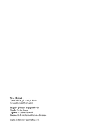 Meta Edizioni
Corso Trieste, 36 - 00198 Roma
metaedizioni2@fiom.cgil.it
Progetto grafico e impaginazione:
Claudia Tonini, Roma
Copertina: Alessandro Geri
Stampa: RedesignComunicazione, Bologna
Finito di stampare a dicembre 2018
 