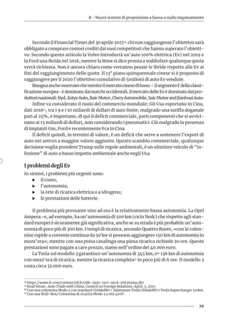 B - Nuovi sistemi di propulsione a basso o nullo inquinamento
29
Secondo il Financial Times del 30 aprile 201714, chi non raggiungesse l’obiettivo sarà
obbligato a comprare costosi crediti dai suoi competitori che hanno superato l’obietti-
vo. Secondo questo articolo la Volvo introdurrà un’auto 100% elettrica (Ev) nel 2019 e
la Ford una ibrida nel 2018, mentre la Bmw si dice pronta a soddisfare qualunque quota
verrà richiesta. Non è ancora chiaro come verranno pesate le ibride rispetto alle Ev ai
fini del raggiungimento delle quote. Il 13° piano quinquennale cinese si è proposto di
raggiungere per il 2020 l’obiettivo cumulativo di 5milioni di auto Ev vendute.
Bisognaancheosservarechementreilmercatocinesedilusso–ilsegmentoFdellaclassi-
ficazione europea- è dominato dai marchi occidentali, il mercato delle Ev è dominato dai pro-
duttorinazionali:Byd,ZotyeAuto,BaicMotor,CheryAutomobile,SaicMotorandJianhuaiAuto.
Infine va considerato il ruolo del commercio mondiale; Gli Usa esportano in Cina,
dati 201615, tra i 9 e i 10 miliardi di dollari di auto finite, malgrado una tariffa doganale
pari al 25%, e importano, di qui il deficit commerciale, parti componenti che si avvici-
nano ai 15 miliardi di dollari, non considerando i pneumatici. Ciò malgrado la presenza
di impianti Gm, Ford e recentemente Fca in Cina.
Il deficit quindi, in termini di valore, è un deficit che serve a sostenere l’export di
auto nei settori a maggior valore aggiunto. Questo scambio commerciale, qualunque
decisione voglia prendere Trump sulle regole ambientali, è un ulteriore veicolo di “in-
fezione” di auto a basso impatto ambientale anche negli Usa.
I problemi degli Ev
In sintesi, i problemi più urgenti sono:
XX il costo;
XX l’autonomia;
XX la rete di ricarica elettrica o a idrogeno;
XX le prestazioni delle batterie.
Il problema più pressante sino ad ora è la relativamente bassa autonomia. La Opel
Ampera–e, ad esempio, ha un’autonomia di 500 km (ciclo Nedc) che rispetto agli stan-
dard europei è sicuramente già significativa, anche se su strada è più probabile un’auto-
nomia di poco più di 300 km. I tempi di ricarica, secondo Quattro Ruote, «con le colon-
nine rapide a corrente continua da 50 kw si possono aggiungere 150 km di autonomia in
mezz’ora»; mentre con una presa casalinga una piena ricarica richiede 20 ore. Queste
prestazioni sono pagate a caro prezzo, siamo nell’ordine dei 40.000 euro.
La Tesla sul modello 3 garantisce un’autonomia di 345 km, e16 136 km di autonomia
con mezz’ora di ricarica, mentre la ricarica completa17 in poco più di 6 ore. Il modello 3
costa circa 32.000 euro.
14 https://www.ft.com/content/efcb27d8-2991-11e7-9ec8-168383da43b7
15 Brad Setser, Auto Trade with China, Council on Foreign Relations, April, 3, 2017.
16 Con una colonnina Modo 4 con standard CHAdeMO + Adattatore Tesla CHAdeMO e Tesla Supercharger 120kw.
17 Con una Wall-Box/ Colonnina di ricarica Modo 3 a 16A 400V.
 