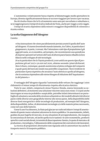 30
Il posizionamento competitivo del gruppo Fca
L’autonomia e relativamente bassa rispetto al kilometraggio medio giornaliero in
Europa; diventa significativamente bassa se occorre viaggiare per lavoro o per vacanza.
Da ciò risulta chiaro che le Ev al momento sono auto per uso urbano e suburbano e,
se si raggiungessero i tempi di ricarica indicati da Tesla, anche per viaggi a corto raggio.
I tempi di ricarica dipendono dalla minore o maggiore disponibilità di colonnine a
ricarica veloce.
La scelta Giapponese dell’idrogeno
Comito:
«Una innovazione che viene parallelamente portata avanti è quella dell’auto
ad idrogeno. Vi stanno investendo massicciamente, tra l’altro, in particolare i
giapponesi e, in parte, i coreani. Ma l’attenzione a tale tipo di propulsione è già
oggi più vasta, se si considera, ad esempio, che recentemente una quindicina
di imprese operanti nel settore dell’auto di diversi paesi hanno ribadito la loro
fiducia nello sviluppo di tale tecnologia.
Si sa in particolare che la Toyota produrrà 3.000 unità con questo tipo di pro-
pulsione già nel 2017 e 30.000 nel 2020, almeno secondo i piani dichiarati.
Non è chiaro, comunque, quando assisteremo al pieno sviluppo del comparto
e quale quota del mercato totale esso potrebbe conquistare. Non è evidente in
particolare il peso rispettivo che avranno l’auto elettrica e quella ad idrogeno,
che in sostanza rispondono allo stesso bisogno di riduzione dell’inquinamen-
to del pianeta.»
Il vantaggio dell’idrogeno riguarda l’autonomia delle vetture che raggiunge i 1000
chilometri e il minor tempo di rifornimento rispetto alla ricarica elettrica.
Tutte le case, infatti, compresa le stesse Toyota e Honda, stanno lavorando su so-
luzioni definitive; al momento una soluzione vincente unica non esiste. Ci si può anche
interrogare se essa sia probabile e auspicabile, potrebbe infatti determinarsi un porta-
foglio di soluzioni a seconda della struttura urbanistica e dei modelli abitativi dei diversi
paesi e delle diverse aree geografiche interne allo stesso paese, della disponibilità delle
diverse fonti energetiche e delle tecnologie di produzione, ad esempio dell’idrogeno,
della disponibilità, infine, di determinate tecnologie e/o delle materie prime necessarie,
come nel caso delle batterie.
Come il caso Usa dimostra, lo Stato può giocare un ruolo nel ridurre i tempi di assesta-
mento di queste nuove soluzioni attraverso la ricerca pubblica. Un assestamento, infatti,
guidato da pure logiche di mercato, in una situazione di sovrapproduzione, che esaspera
la concorrenza di mercato, ed anche quella tra le nazioni e le aree economiche, produrrà
sprechi e costi sociali elevati, in termini di disoccupazione classica, le quote di mercato e di
produzione,etecnologica,l’allineamentodellecompetenzedeicostruttoriedeilavoratori.
La ricerca di propulsioni alternative non riguarda solo le autovetture ma anche il
trasporto merci e il trasporto pubblico.
 